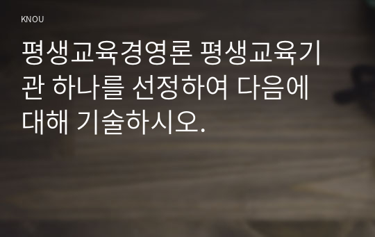 평생교육경영론 평생교육기관 하나를 선정하여 다음에 대해 기술하시오.