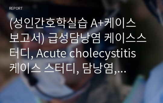 (성인간호학실습 A+케이스 보고서) 급성담낭염 케이스스터디, Acute cholecystitis 케이스 스터디, 담낭염, 간담췌간호과정, 성인간호학실습보고서 (까다로운 교수님께서 인정해주신 꼼꼼한 보고서에요!)