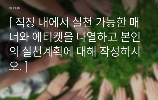 [ 직장 내에서 실천 가능한 매너와 에티켓을 나열하고 본인의 실천계획에 대해 작성하시오. ]