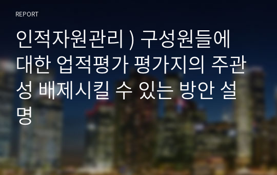 인적자원관리 ) 구성원들에 대한 업적평가 평가지의 주관성 배제시킬 수 있는 방안 설명