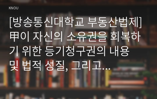 [방송통신대학교 부동산법제]甲이 자신의 소유권을 회복하기 위한 등기청구권의 내용 및 법적 성질, 그리고 그 법적 성질을 구별하는 실익을 설명하시오.