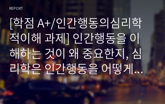 [학점 A+/인간행동의심리학적이해 과제] 인간행동을 이해하는 것이 왜 중요한지, 심리학은 인간행동을 어떻게 연구하고 있는지, 그리고 심리학적 인간행동의 이해가 다른 분야에서의 인간행동과 어떻게 다르고 그 특징이 무엇인지를 설명하시오.