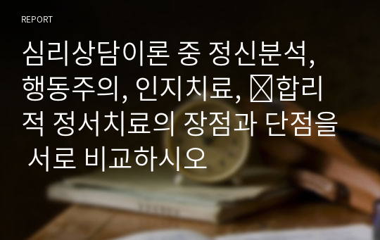 심리상담이론 중 정신분석, 행동주의, 인지치료,  합리적 정서치료의 장점과 단점을 서로 비교하시오