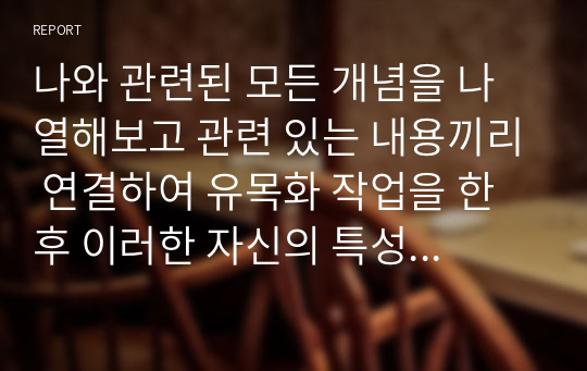 나와 관련된 모든 개념을 나열해보고 관련 있는 내용끼리 연결하여 유목화 작업을 한 후 이러한 자신의 특성이 보육실 운영과 바람직한 교사상을 형성하는데 어떠한 영향을 미칠 수 있는지를 자신의 입장에서 작성하기