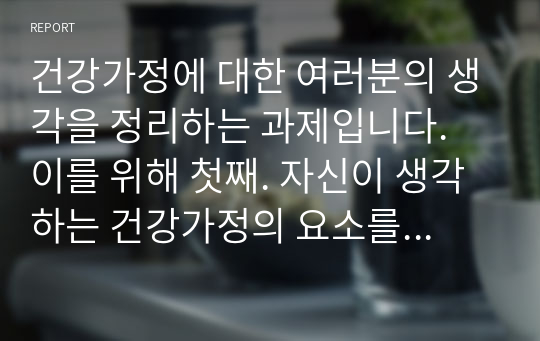 건강가정에 대한 여러분의 생각을 정리하는 과제입니다. 이를 위해 첫째. 자신이 생각하는 건강가정의 요소를 정리해 봅니다. 이때 다양한 국내외 연구자들이 제시한 건강가정의 요소를 참고해, 자신의 건강가정에 대한 견해를 5가지 이상 정리해 봅니다.