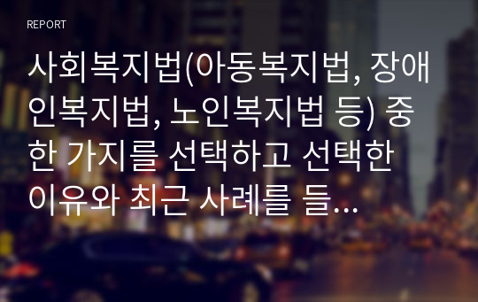 사회복지법(아동복지법, 장애인복지법, 노인복지법 등) 중 한 가지를 선택하고 선택한 이유와 최근 사례를 들어 문제점을 제시하시오.