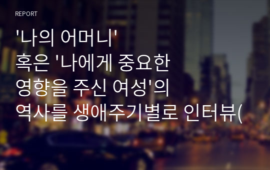 &#039;나의 어머니&#039; 혹은 &#039;나에게 중요한 영향을 주신 여성&#039;의 역사를 생애주기별로 인터뷰(질문과 답변 형식)해서 기술, 소감 제시, 어머니(여성) 생애의 주요 이슈들 중 하나의 이슈를 선택하여 1~4주차에서 배운 수업내용을 기초로 여성주의 시각에서 분석, 대안을 제시해 보시오.