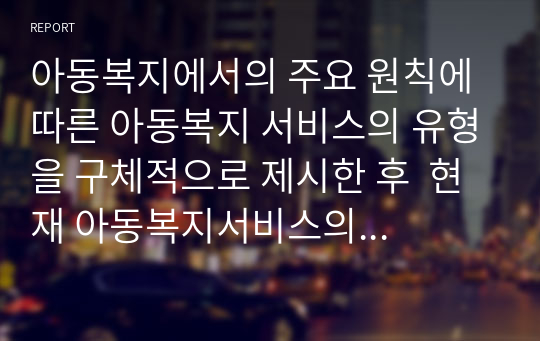 아동복지에서의 주요 원칙에 따른 아동복지 서비스의 유형을 구체적으로 제시한 후  현재 아동복지서비스의 문제점을 분석하고 효율적인 적용 방안을 논하시오.