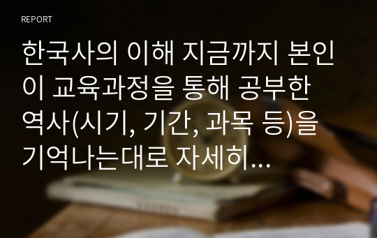 한국사의 이해 지금까지 본인이 교육과정을 통해 공부한 역사(시기, 기간, 과목 등)을 기억나는대로 자세히 정리할 것.