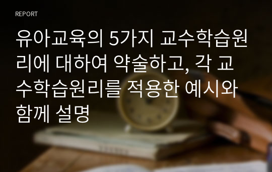 유아교육의 5가지 교수학습원리에 대하여 약술하고, 각 교수학습원리를 적용한 예시와 함께 설명