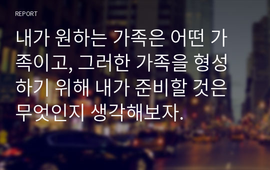 내가 원하는 가족은 어떤 가족이고, 그러한 가족을 형성하기 위해 내가 준비할 것은 무엇인지 생각해보자.