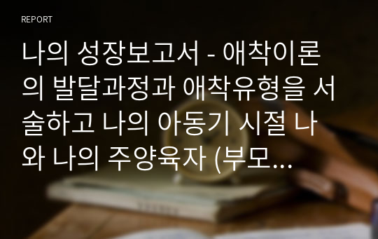 나의 성장보고서 - 애착이론의 발달과정과 애착유형을 서술하고 나의 아동기 시절 나와 나의 주양육자 (부모 혹은 조부모 등) 혹은 현재 나와 나의 자녀와의 관계에 대해 자유롭게 서술하시오