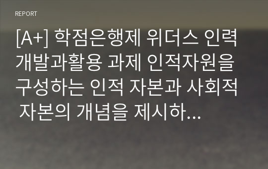 [A+] 학점은행제 위더스 인력개발과활용 과제 인적자원을 구성하는 인적 자본과 사회적 자본의 개념을 제시하고, 인적 자본과 사회적 자본을 확보하기 위한 방안을 제시하시오.