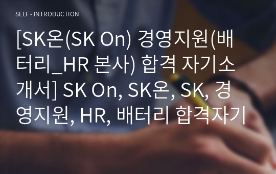 [SK온(SK On) 경영지원(배터리_HR 본사) 합격 자기소개서] SK On, SK온, SK, 경영지원, HR, 배터리 합격자기소개서, 자기소개서자소서, 합격 자기소개서, 합격자소서, 합격자기소개서,합격자소서,기업 자기소개서, 기업 자소서, 기업자기소개서, 기업자소서, 취업 자소서, 취업 자기소개서, 면접 자소서, 면접 자기소개서, 이력서