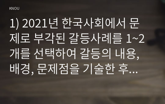 1) 2021년 한국사회에서 문제로 부각된 갈등사례를 1~2개를 선택하여 갈등의 내용, 배경, 문제점을 기술한 후 (15점) 2) 커뮤니케이션 관점에서 이 갈등을 완화할 수 있는 방안을 제시하시오.