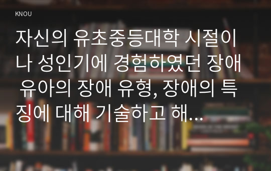 자신의 유초중등대학 시절이나 성인기에 경험하였던 장애 유아의 장애 유형, 장애의 특징에 대해 기술하고 해당 장애 유아에 대한 경험이 자신의 장애에 대한 인식에 준 직간접적 영향을 논리적으로 기술하시오.