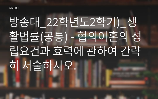 방송대_22학년도2학기)_생활법률(공통) - 협의이혼의 성립요건과 효력에 관하여 간략히 서술하시오.