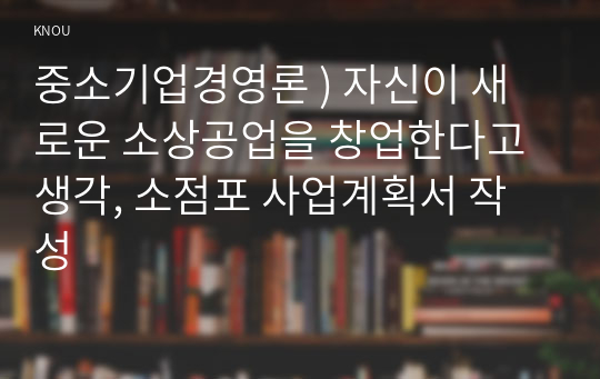 중소기업경영론 ) 자신이 새로운 소상공업을 창업한다고 생각, 소점포 사업계획서 작성