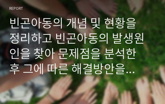 빈곤아동의 개념 및 현황을 정리하고 빈곤아동의 발생원인을 찾아 문제점을 분석한 후 그에 따른 해결방안을 서술