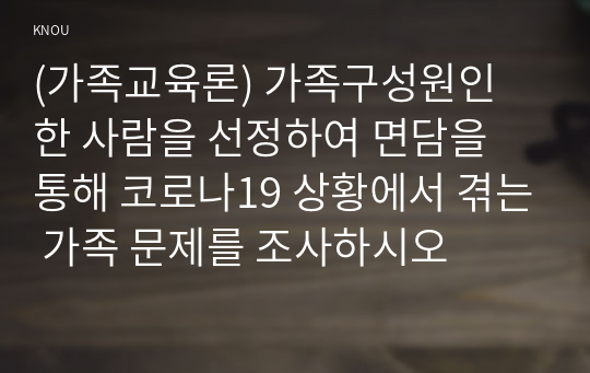 (가족교육론) 가족구성원인 한 사람을 선정하여 면담을 통해 코로나19 상황에서 겪는 가족 문제를 조사하시오