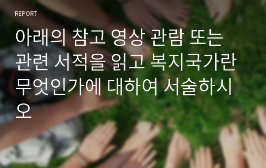 아래의 참고 영상 관람 또는 관련 서적을 읽고 복지국가란무엇인가에 대하여 서술하시오