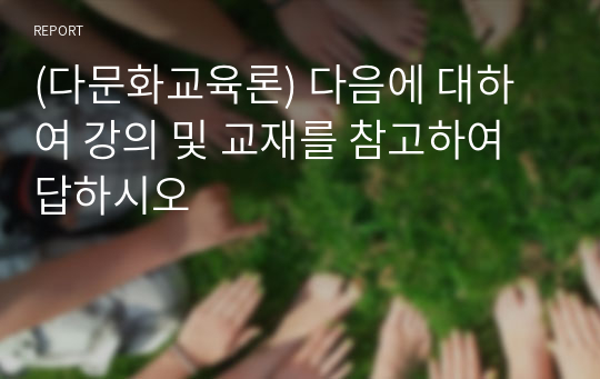 (다문화교육론) 다음에 대하여 강의 및 교재를 참고하여 답하시오