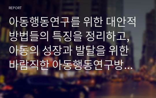 아동행동연구를 위한 대안적 방법들의 특징을 정리하고, 아동의 성장과 발달을 위한 바람직한 아동행동연구방법에