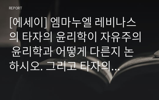 [에세이] 엠마누엘 레비나스의 타자의 윤리학이 자유주의 윤리학과 어떻게 다른지 논하시오. 그리고 타자의 타자성에 대한 인정이 어디까지 가능한지 논하시오.