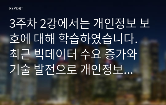 3주차 2강에서는 개인정보 보호에 대해 학습하였습니다. 최근 빅데이터 수요 증가와 기술 발전으로 개인정보 중 식별요소의 일부를 가공한 뒤 정보주체 동의나 법적 근거 없이 대규모로 무단 사용, 판매하는 사례가 증가하고 있는데, 이러한 위법행위는 비영리재단이나 공공기관에서까지 행해진 것으로 드러났습니다. 기업에서 도입한 경영정보시스템으로 인해 발생한 소비자의