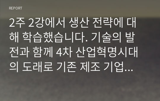 2주 2강에서 생산 전략에 대해 학습했습니다. 기술의 발전과 함께 4차 산업혁명시대의 도래로 기존 제조 기업의 생산 방식에 많은 변화가 생기고 있습니다. 변화하고 있는 제조 기업 한 곳을 선정하여 해당 기업의 경영/생산 전략과 생산 형태를 분석하고, 해당 전략 및 생산 형태가 기업이 생산하는 제품 또는 서비스의 가치를 높이기 위해 적절한지 본인의 생각을 서