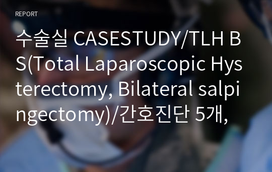 수술실 CASESTUDY/TLH BS(Total Laparoscopic Hysterectomy, Bilateral salpingectomy)/간호진단 5개, 간호과정 1개