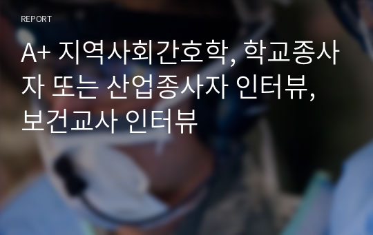 A+ 지역사회간호학, 학교종사자 또는 산업종사자 인터뷰, 보건교사 인터뷰