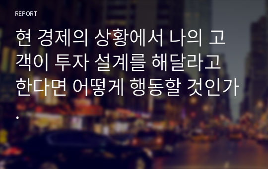 현 경제의 상황에서 나의 고객이 투자 설계를 해달라고 한다면 어떻게 행동할 것인가.