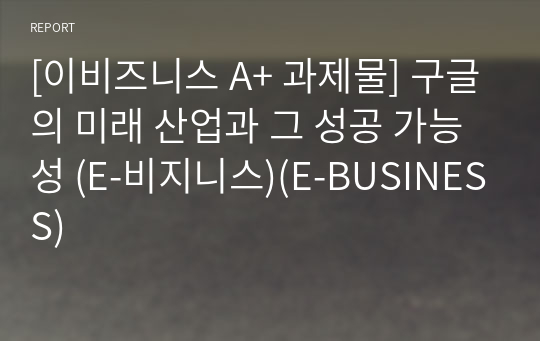 [이비즈니스 A+ 과제물] 구글의 미래 산업과 그 성공 가능성 (E-비지니스)(E-BUSINESS)