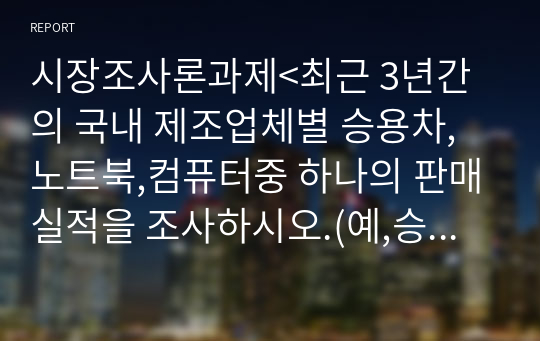 시장조사론과제&lt;최근 3년간의 국내 제조업체별 승용차,노트북,컴퓨터중 하나의 판매실적을 조사하시오.(예,승용차의 경우 소형,중형,대형,SUV등).그다음 처음에 이용하였던 2차자료외 다른 2차자료종류를 이용하여 동일한 자료를 구하시오.두가지 2차자료를 통해 조사한 내용이 동일한지 비교하고,만약 다르다면 어떠한 방식을 택할것인지 이유와 함께 서술하시오.&gt;