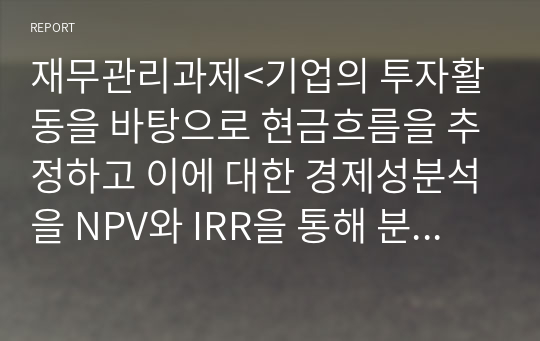 재무관리과제&lt;기업의 투자활동을 바탕으로 현금흐름을 추정하고 이에 대한 경제성분석을 NPV와 IRR을 통해 분석하시오.&gt;