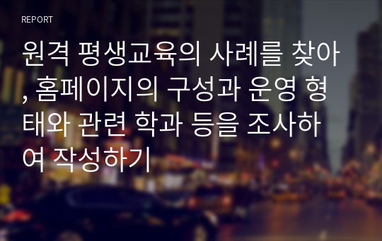 원격 평생교육의 사례를 찾아, 홈페이지의 구성과 운영 형태와 관련 학과 등을 조사하여 작성하기