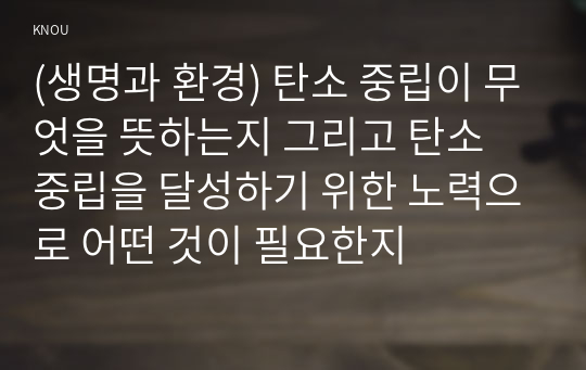 (생명과 환경) 탄소 중립이 무엇을 뜻하는지 그리고 탄소 중립을 달성하기 위한 노력으로 어떤 것이 필요한지