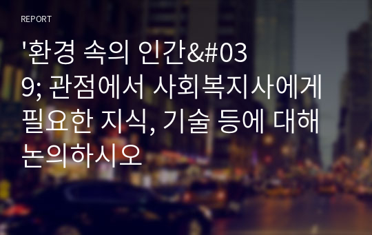 &#039;환경 속의 인간&#039; 관점에서 사회복지사에게 필요한 지식, 기술 등에 대해 논의하시오