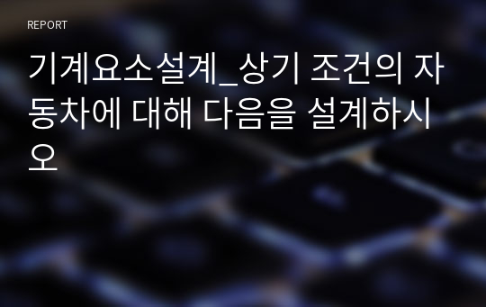 기계요소설계_ 차무게 1580 kg, 배기량  1796 cc, 연료 가솔린, 토크 17.8 kgm, 연비 12.4 (3등급), 안전율 3, 5인승 전륜구동 - 상기 조건의 자동차에 대해 다음을 설계하시오