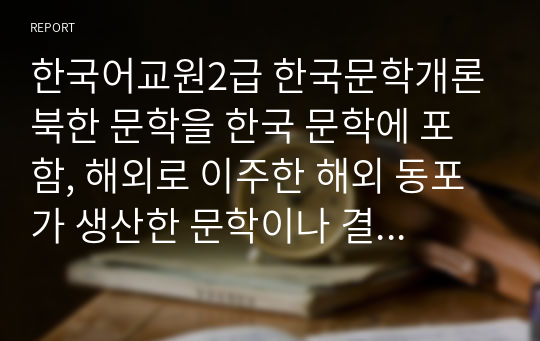 한국어교원2급 한국문학개론 북한 문학을 한국 문학에 포함, 해외로 이주한 해외 동포가 생산한 문학이나 결혼여성 이민자가 한국어로 쓴 작품도 한국 문학에 포함할 수 있는가, 자신의 입장을 정리하여 토론