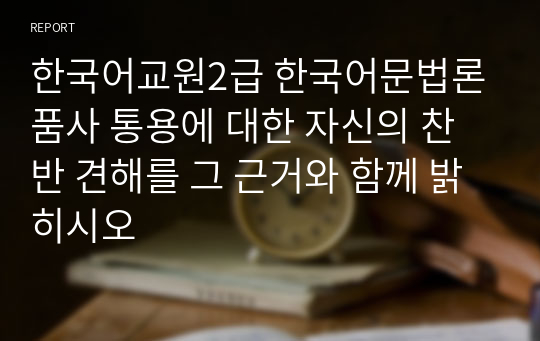 한국어교원2급 한국어문법론 품사 통용에 대한 자신의 찬반 견해를 그 근거와 함께 밝히시오