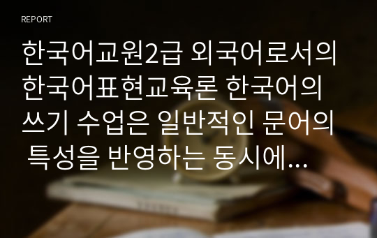 한국어교원2급 외국어로서의한국어표현교육론 한국어의 쓰기 수업은 일반적인 문어의 특성을 반영하는 동시에 한국어 텍스트의 특성을 반영해야 하는데 어떤 특성을 교육에 반영해야 하는지 토론하시오.