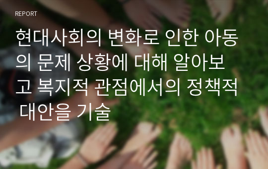 현대사회의 변화로 인한 아동의 문제 상황에 대해 알아보고 복지적 관점에서의 정책적 대안을 기술