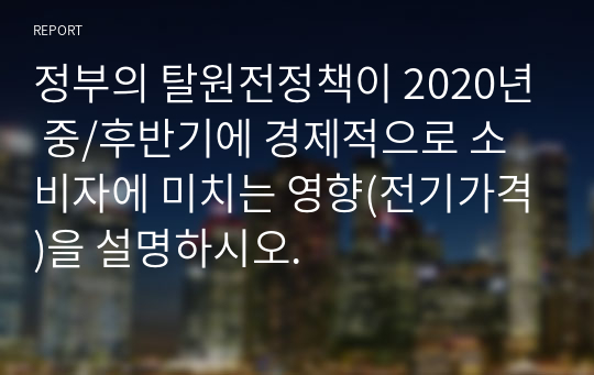 정부의 탈원전정책이 2020년 중/후반기에 경제적으로 소비자에 미치는 영향(전기가격)을 설명하시오.