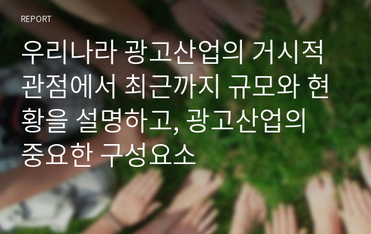 우리나라 광고산업의 거시적 관점에서 최근까지 규모와 현황을 설명하고, 광고산업의 중요한 구성요소