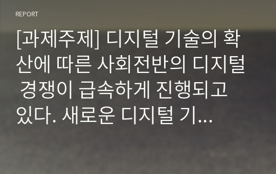 [과제주제] 디지털 기술의 확산에 따른 사회전반의 디지털 경쟁이 급속하게 진행되고 있다. 새로운 디지털 기술의 적용 여부는 광고 시장에도 중요 쟁점이 되었고, 광고의 경쟁력을 위한 디지털 트랜스포메이션(전환)이 다각도로 진행되고 있다. 디지털 시대의 등장은 광고 시장 전반에 있어서 어떤 변화를 가져오고 있고, 경쟁력을 위한 중요한 요소가 무엇인지에 대해서