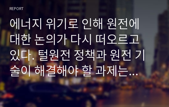 에너지 위기로 인해 원전에 대한 논의가 다시 떠오르고 있다. 털원전 정책과 원전 기술이 해결해야 할 과제는 무엇이라고 생각하는지 자신의 의견을 서술하시오