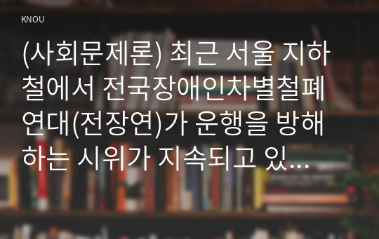 (사회문제론) 최근 서울 지하철에서 전국장애인차별철폐연대(전장연)가 운행을 방해하는 시위가 지속되고 있으며 이에 대한 시민들의 찬성과 반대가 대립하고 있다. 