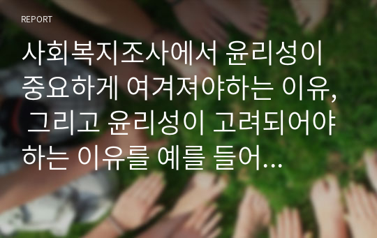 사회복지조사에서 윤리성이 중요하게 여겨져야하는 이유, 그리고 윤리성이 고려되어야하는 이유를 예를 들어 서술하고